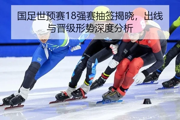 国足世预赛18强赛抽签揭晓，出线与晋级形势深度分析